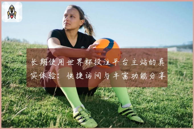 长期使用世界杯投注平台主站的真实体验：快捷访问与丰富功能分享