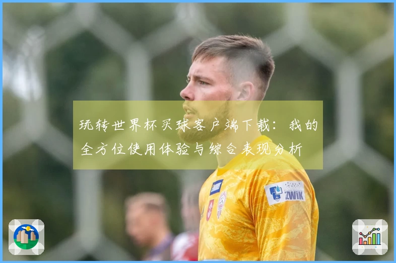 玩转世界杯买球客户端下载：我的全方位使用体验与综合表现分析
